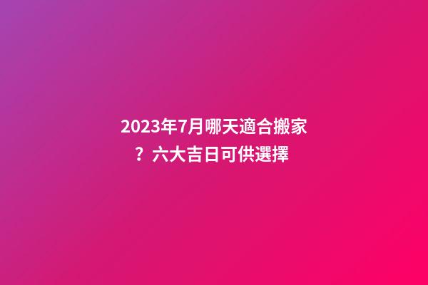 2023年7月哪天適合搬家？六大吉日可供選擇
